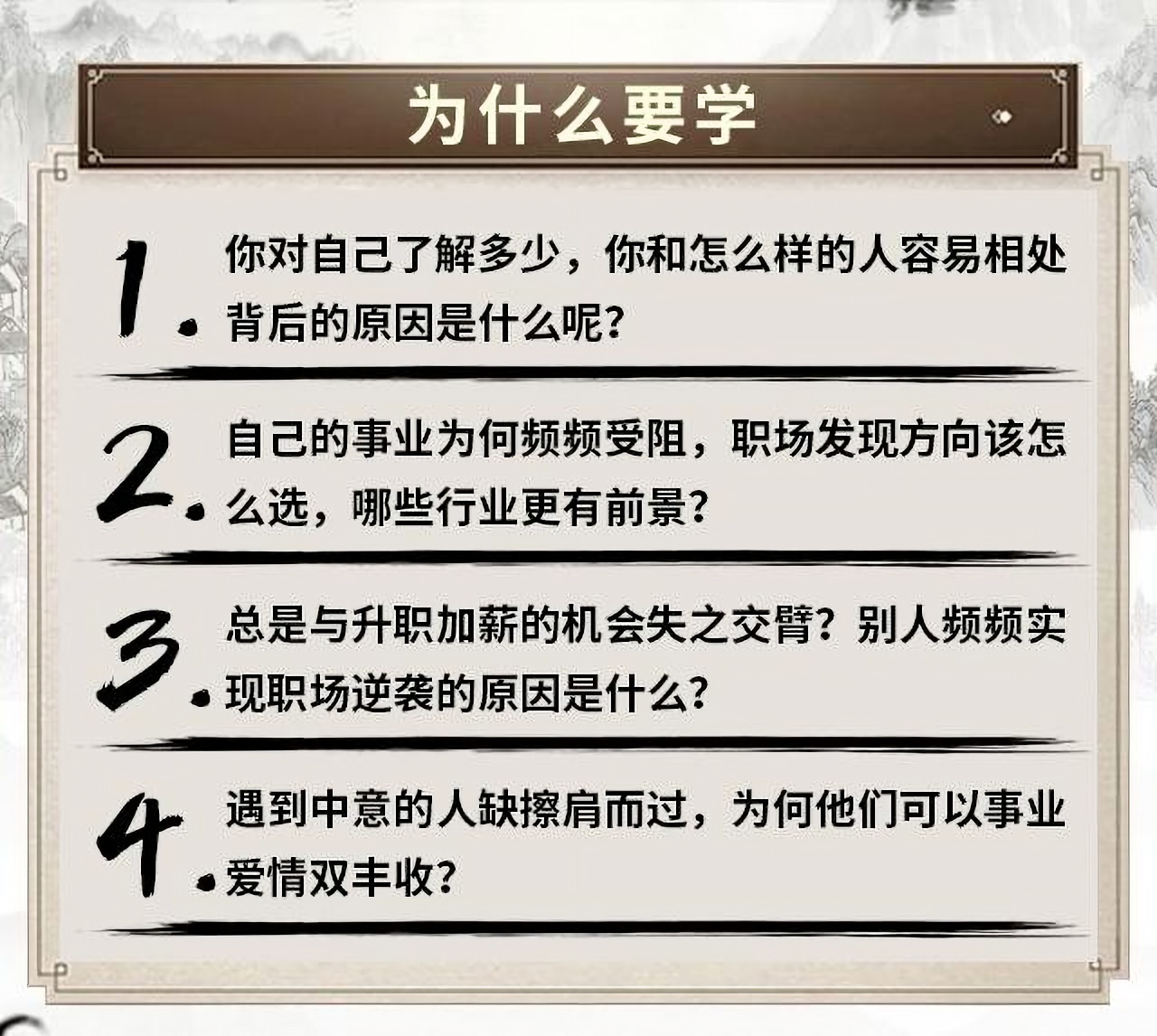 为什么要学 你对自己了解多少，你和怎么样的人容易相处 背后的原因是什么呢? 自己的事业为何频频受阻，职场发现方向该怎 2. 么选，哪些行业更有前景? 总是与升职加薪的机会失之交臂?别人频频实 3 ●现职场逆袭的原因是什么? 遇到中意的人缺擦肩而过，为何他们可以事业 ●爱情双丰收?