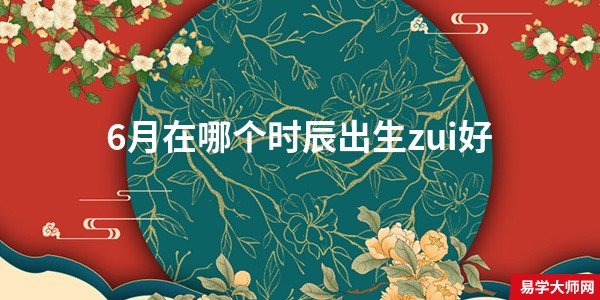 6月在哪个时辰出生zui好