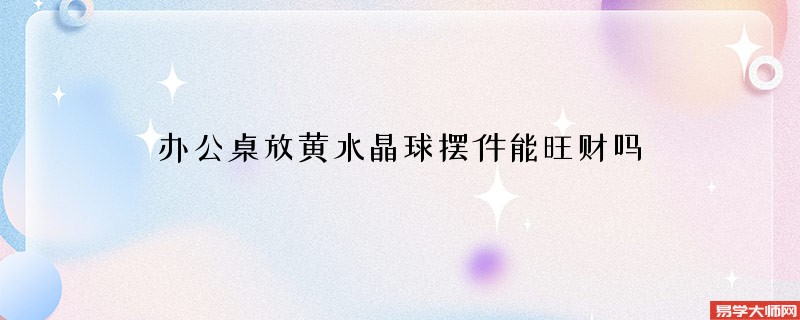 办公桌放黄水晶球摆件能旺财吗