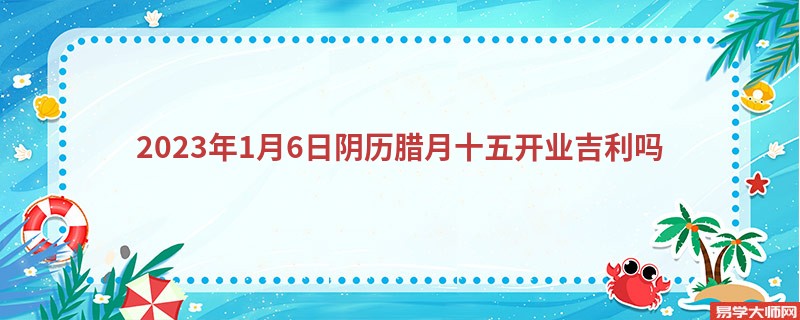 2023年1月6日阴历腊月十五开业吉利吗