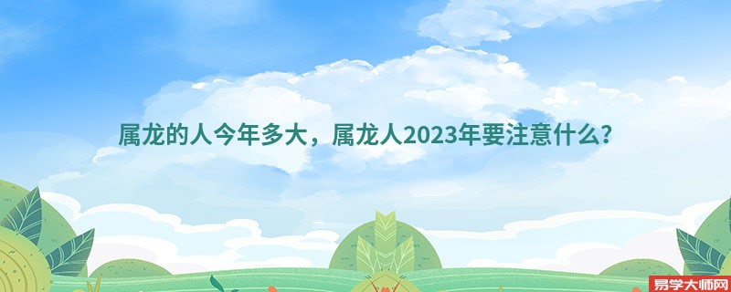 属龙的人今年多大，属龙人2023年要注意什么？