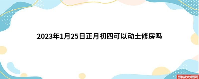 2023年1月25日正月初四可以动土修房吗 