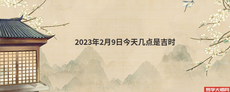 2023年2月9日今天几点是吉时