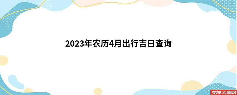 2023年农历4月出行吉日查询,出行的好日子