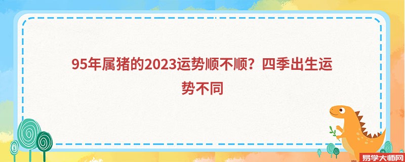 95年属猪的2023运势顺不顺？四季出生运势不同