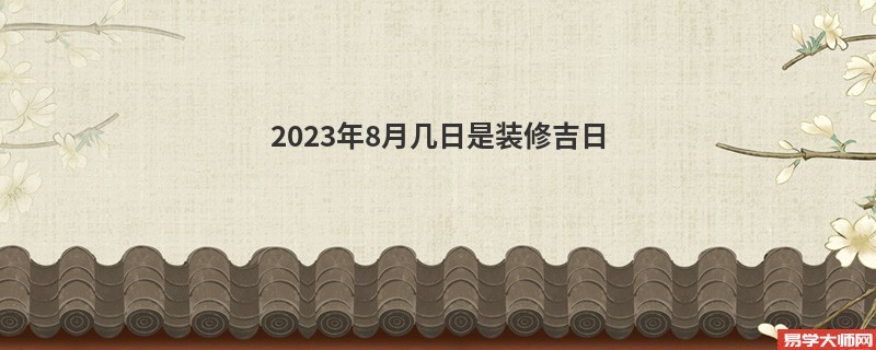 2023年8月几日是装修吉日