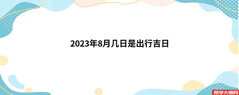 2023年8月几日是出行吉日