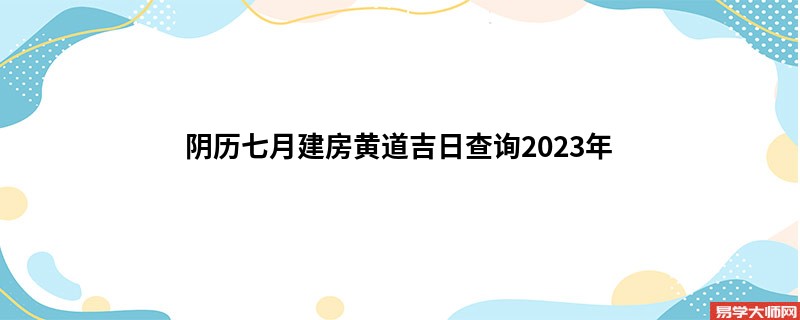 阴历七月建房黄道吉日查询2023年