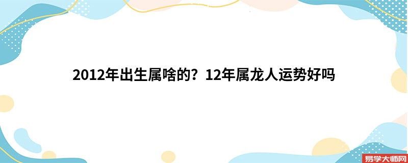 2012年出生属啥的？12年属龙人运势好吗