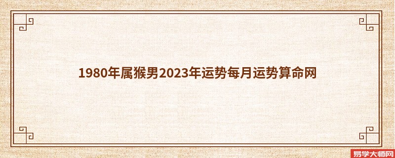 1980年属猴男2023年运势每月运势算命网